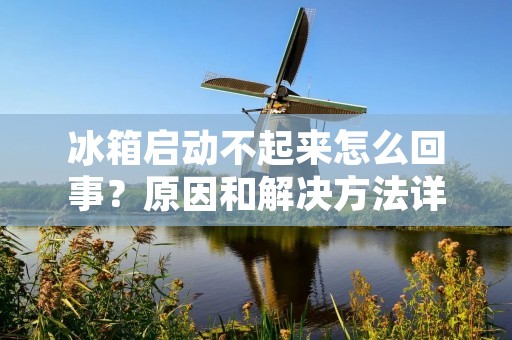 冰箱启动不起来怎么回事？原因和解决方法详解