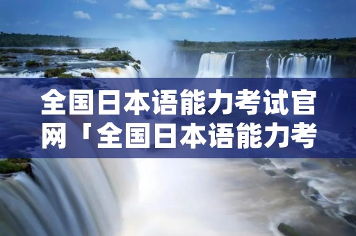 全国日本语能力考试官网「全国日本语能力考试官网」