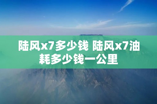 陆风x7多少钱 陆风x7油耗多少钱一公里 陆风x7多少钱 陆风x7油耗多少钱一公里
