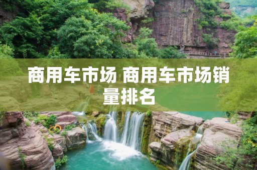 商用车市场 商用车市场销量排名 商用车市场 商用车市场销量排名