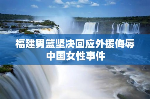 福建男篮坚决回应外援侮辱中国女性事件：维护国家尊严、捍卫社会公正