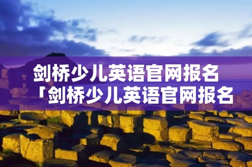 剑桥少儿英语官网报名「剑桥少儿英语官网报名2022下半年」 剑桥少儿英语官网报名「剑桥少儿英语官网报名2022下半年」
