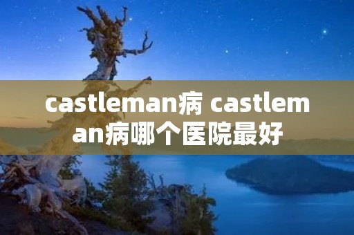 castleman病 castleman病哪个医院最好 castleman病 castleman病哪个医院最好