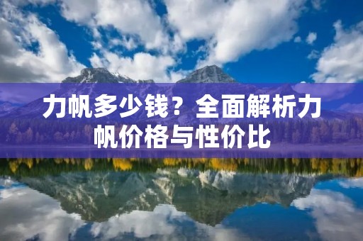 力帆多少钱?全面解析力帆价格与性价比 力帆多少钱?全面解析力帆价格与性价比