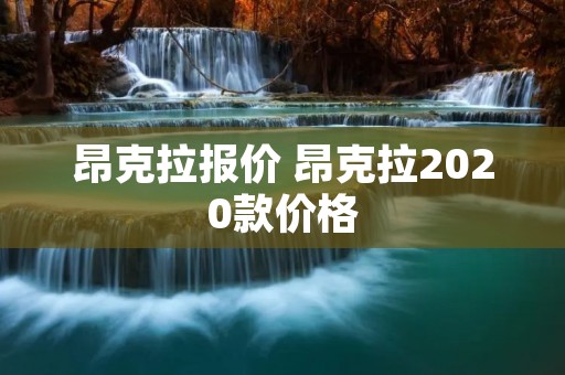 昂克拉报价 昂克拉2020款价格 昂克拉报价 昂克拉2020款价格