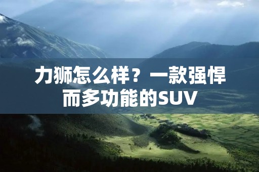 力狮怎么样?一款强悍而多功能的SUV 力狮怎么样?一款强悍而多功能的SUV