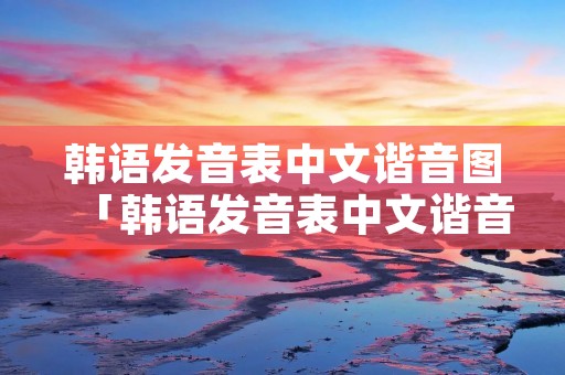 韩语发音表中文谐音图「韩语发音表中文谐音图带图片的」