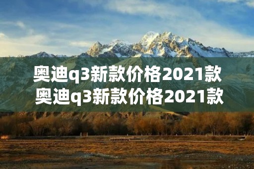 奥迪q3新款价格2021款 奥迪q3新款价格2021款运动版 奥迪q3新款价格2021款 奥迪q3新款价格2021款运动版