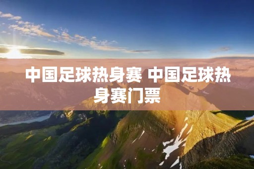 中国足球热身赛 中国足球热身赛门票 中国足球热身赛 中国足球热身赛门票
