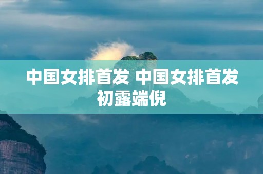 中国女排首发 中国女排首发初露端倪 中国女排首发 中国女排首发初露端倪