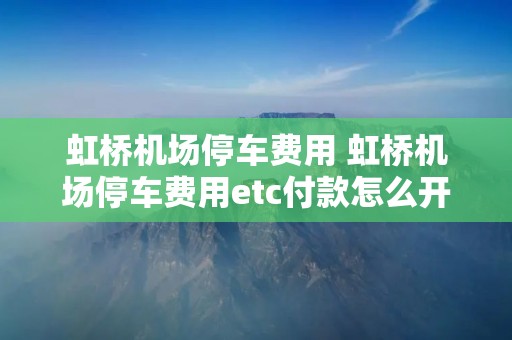 虹桥机场停车费用 虹桥机场停车费用etc付款怎么开发票的 虹桥机场停车费用 虹桥机场停车费用etc付款怎么开发票的