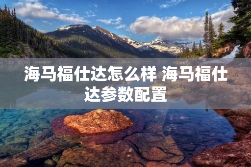 海马福仕达怎么样 海马福仕达参数配置 海马福仕达怎么样 海马福仕达参数配置