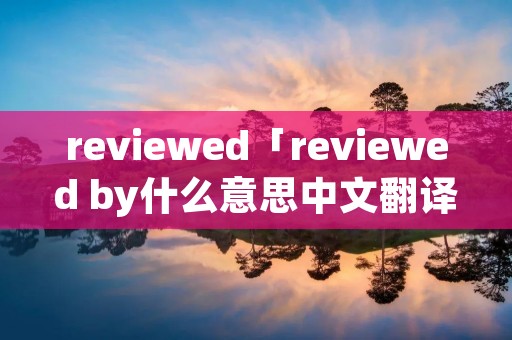 reviewed「reviewed by什么意思中文翻译」