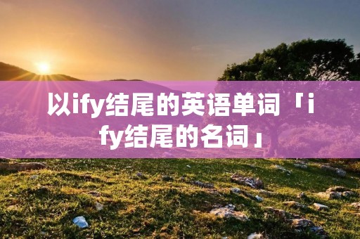 以ify结尾的英语单词「ify结尾的名词」 以ify结尾的英语单词「ify结尾的名词」