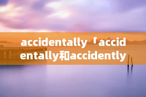 accidentally「accidentally和accidently」 accidentally「accidentally和accidently」
