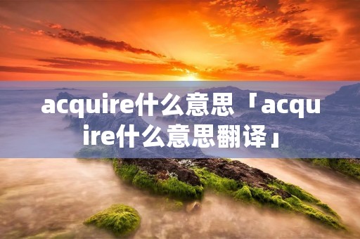 acquire什么意思「acquire什么意思翻译」