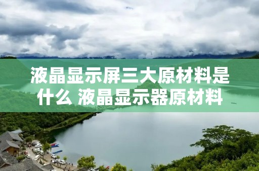 液晶显示屏三大原材料是什么 液晶显示器原材料