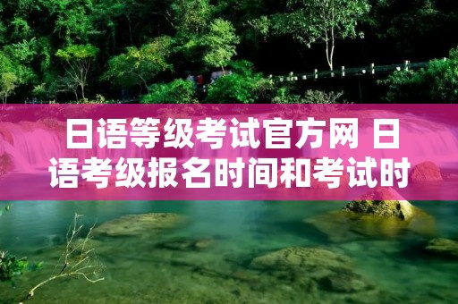 日语等级考试官方网 日语考级报名时间和考试时间