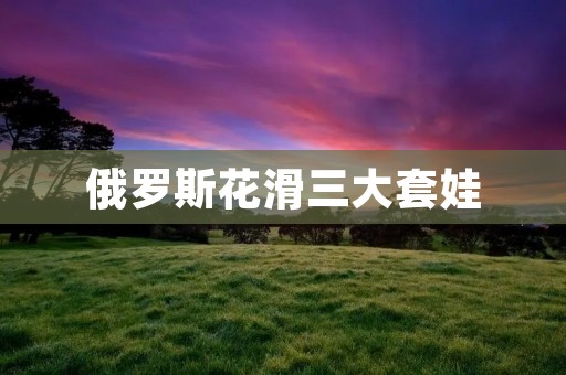 俄罗斯花滑三大套娃：优雅、技艺与传承