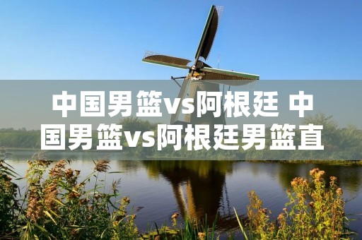 中国男篮vs阿根廷 中国男篮vs阿根廷男篮直播
