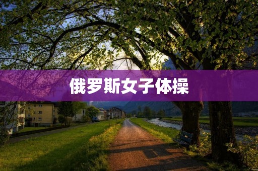 俄罗斯女子体操:优雅与力量的完美结合 俄罗斯女子体操:优雅与力量的完美结合