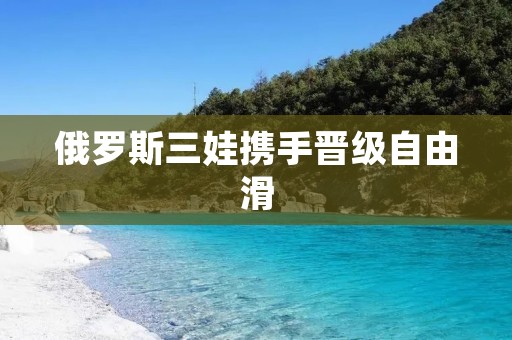 俄罗斯三娃携手晋级自由滑 俄罗斯三娃携手晋级自由滑