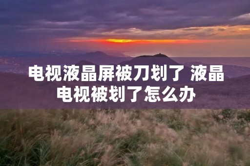 电视液晶屏被刀划了 液晶电视被划了怎么办 电视液晶屏被刀划了 液晶电视被划了怎么办