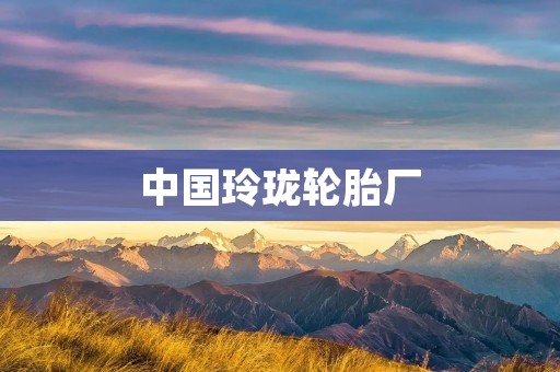 中国玲珑轮胎厂:高品质产品的制造者 中国玲珑轮胎厂:高品质产品的制造者