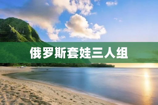 俄罗斯套娃三人组:背后的故事 俄罗斯套娃三人组:背后的故事