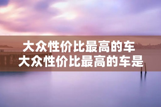 大众性价比最高的车 大众性价比最高的车是哪一款