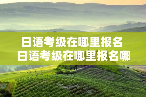 日语考级在哪里报名 日语考级在哪里报名哪里考