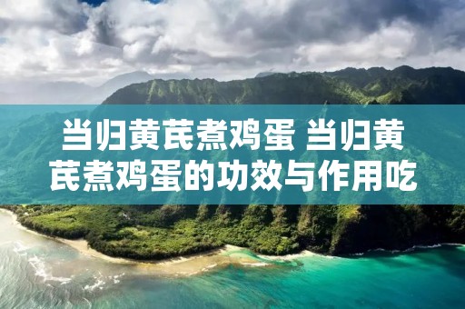 当归黄芪煮鸡蛋 当归黄芪煮鸡蛋的功效与作用吃法