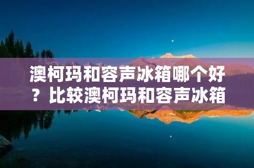 澳柯玛和容声冰箱哪个好？比较澳柯玛和容声冰箱的优劣势。