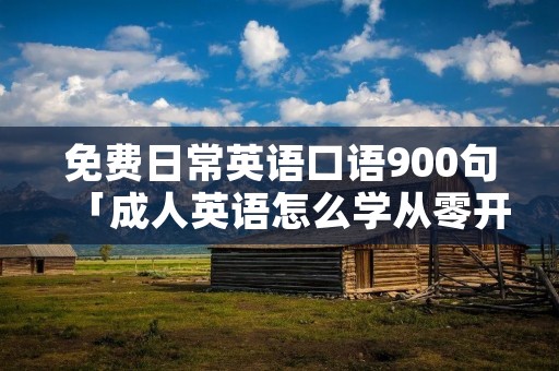 免费日常英语口语900句「成人英语怎么学从零开始」