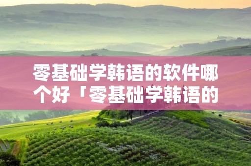 零基础学韩语的软件哪个好「零基础学韩语的软件哪个好一点」 零基础学韩语的软件哪个好「零基础学韩语的软件哪个好一点」