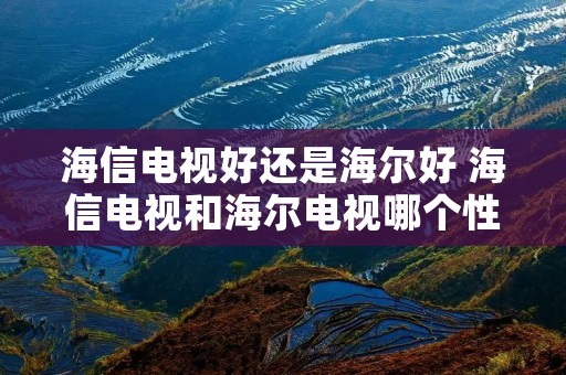 海信电视好还是海尔好 海信电视和海尔电视哪个性价比高