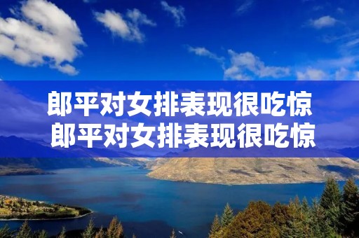郎平对女排表现很吃惊 郎平对女排表现很吃惊视频