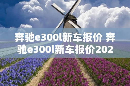 奔驰e300l新车报价 奔驰e300l新车报价2023款图片 奔驰e300l新车报价 奔驰e300l新车报价2023款图片