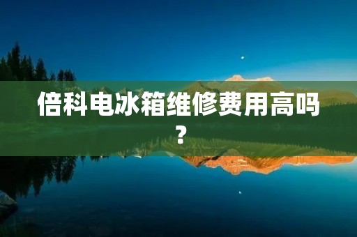 倍科电冰箱维修费用高吗? 倍科电冰箱维修费用高吗?