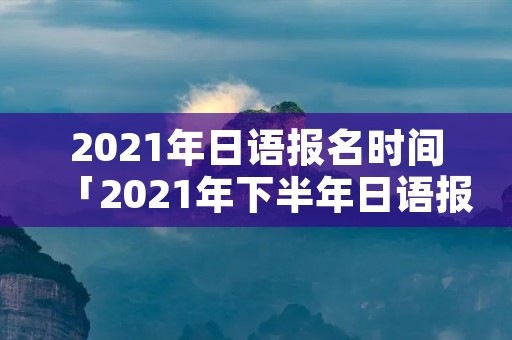 2021年日语报名时间「2021年下半年日语报名时间」