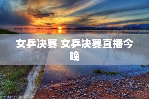 女乒决赛 女乒决赛直播今晚