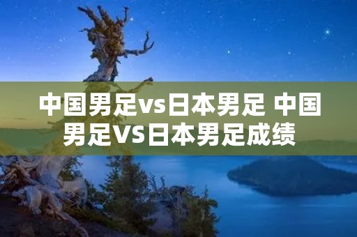 中国男足vs日本男足 中国男足VS日本男足成绩 中国男足vs日本男足 中国男足VS日本男足成绩