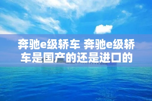 奔驰e级轿车 奔驰e级轿车是国产的还是进口的