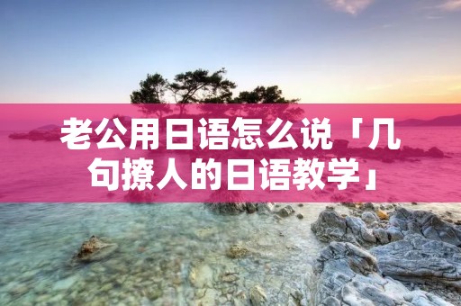 老公用日语怎么说「几句撩人的日语教学」 老公用日语怎么说「几句撩人的日语教学」