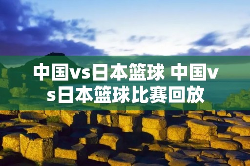 中国vs日本篮球 中国vs日本篮球比赛回放 中国vs日本篮球 中国vs日本篮球比赛回放
