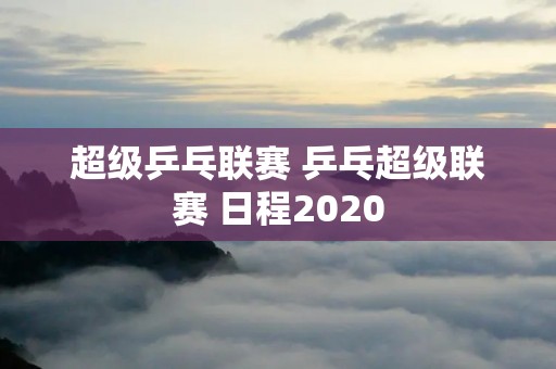 超级乒乓联赛 乒乓超级联赛 日程2020