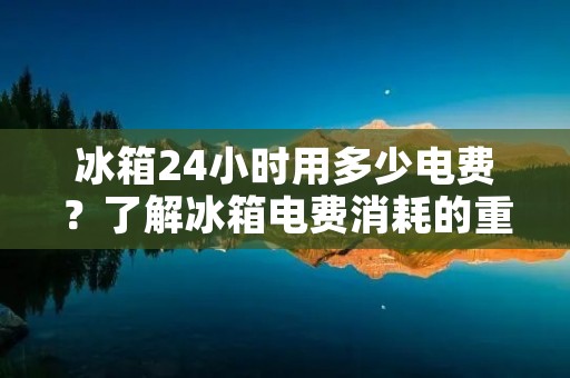 冰箱24小时用多少电费?了解冰箱电费消耗的重要因素 冰箱24小时用多少电费?了解冰箱电费消耗的重要因素
