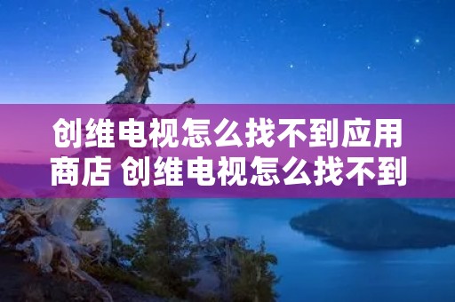 创维电视怎么找不到应用商店 创维电视怎么找不到应用商店软件 创维电视怎么找不到应用商店 创维电视怎么找不到应用商店软件
