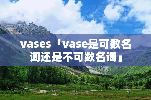 vases「vase是可数名词还是不可数名词」 vases「vase是可数名词还是不可数名词」