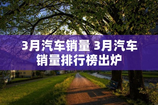 3月汽车销量 3月汽车销量排行榜出炉